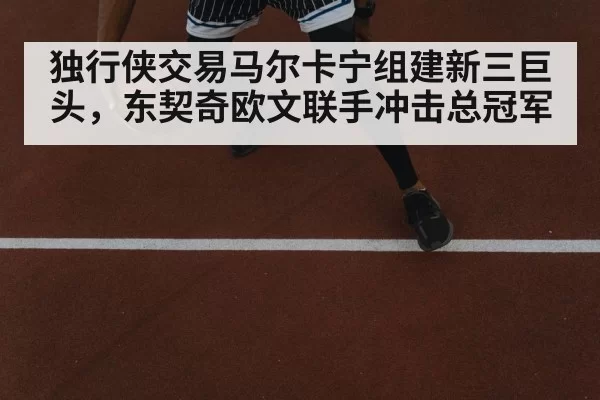独行侠交易马尔卡宁组建新三巨头，东契奇欧文联手冲击总冠军