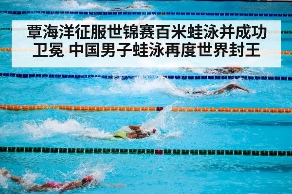 覃海洋征服世锦赛百米蛙泳并成功卫冕 中国男子蛙泳再度世界封王